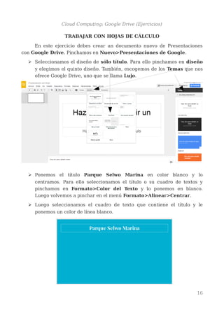 Cloud Computing: Google Drive (Ejercicios)
TRABAJAR CON PRESENTACIONES
En este ejercicio debes crear un documento nuevo de Presentaciones
con Google Drive. Pinchamos en Nuevo>Presentaciones de Google.
➢ Seleccionamos el diseño de sólo título. Para ello pinchamos en diseño
y elegimos el quinto diseño. También, escogemos de los Temas que nos
ofrece Google Drive, uno que se llama Lujo.
➢ Ponemos el título Parque Selwo Marina en color blanco y lo
centramos. Para ello seleccionamos el título o su cuadro de textos y
pinchamos en Formato>Color del Texto y lo ponemos en blanco.
Luego volvemos a pinchar en el menú Formato>Alinear>Centrar.
➢ Luego seleccionamos el cuadro de texto que contiene el título y le
ponemos un color de línea blanco.
16
 