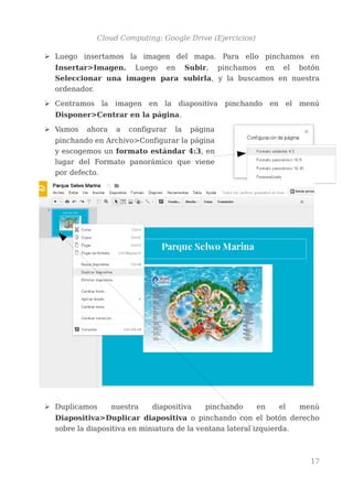 Cloud Computing: Google Drive (Ejercicios)
➢ Luego insertamos la imagen del mapa. Para ello pinchamos en
Insertar>Imagen. Luego en Subir, pinchamos en el botón
Seleccionar una imagen para subirla, y la buscamos en nuestra
ordenador.
➢ Centramos la imagen en la diapositiva pinchando en el menú
Disponer>Centrar en la página.
➢ Vamos ahora a configurar la página
pinchando en Archivo>Configurar la página
y escogemos un formato estándar 4:3, en
lugar del Formato panorámico que viene
por defecto.
➢ Duplicamos nuestra diapositiva pinchando en el menú
Diapositiva>Duplicar diapositiva o pinchando con el botón derecho
sobre la diapositiva en miniatura de la ventana lateral izquierda.
17
 