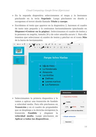 Cloud Computing: Google Drive (Ejercicios)
➢ En la segunda diapositiva seleccionamos el mapa y lo borramos
pinchando en la tecla Suprimir. Luego pinchamos en diseño y
escogemos el tercer diseño llamado Título y cuerpo.
➢ Escribimos el texto que aparece en la diapositiva 2, hacemos el cuadro
de texto más pequeño y lo centramos horizontalmente (pinchando en
Disponer>Centrar en la página). Seleccionamos el cuadro de textos y
lo ponemos en negrita, tamaño 30 y de color amarillo oscuro 1. Para ello
tenemos que seleccionar el cuadro de textos y pinchar en el icono Más
de la barra de herramientas.
➢ Seleccionamos la primera diapositiva y le
vamos a aplicar una transición de fundido
a velocidad media. Para ello pinchamos en
Transición y en el cuadro de propiedades
que se despliega a la derecha escogemos la
transición Fundido y elegimos la
velocidad media. Luego pinchamos en
Aplicar a todas las diapositivas.
18
 