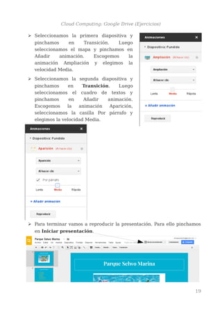 Cloud Computing: Google Drive (Ejercicios)
➢ Seleccionamos la primera diapositiva y
pinchamos en Transición. Luego
seleccionamos el mapa y pinchamos en
Añadir animación. Escogemos la
animación Ampliación y elegimos la
velocidad Media.
➢ Seleccionamos la segunda diapositiva y
pinchamos en Transición. Luego
seleccionamos el cuadro de textos y
pinchamos en Añadir animación.
Escogemos la animación Aparición,
seleccionamos la casilla Por párrafo y
elegimos la velocidad Media.
➢ Para terminar vamos a reproducir la presentación. Para ello pinchamos
en Iniciar presentación.
19
 
