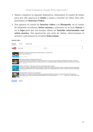 Cloud Computing: Google Drive (Ejercicios)
➢ Vamos a duplicar la segunda diapositiva, eliminamos el cuadro de textos
para que sólo aparezca el título y vamos a insertar un vídeo. Para ello,
pinchamos en Insertar>Vídeo.
➢ Nos aparece el cuadro de Insertar vídeo y en Búsqueda, en el cuadro
de búsqueda escribimos Selwo marina y pulsamos en la tecla Entrar o
en la lupa para que nos busque vídeos en Youtube relacionados con
selwo marina. Nos aparecerán una serie de vídeos, seleccionamos el
primero y pinchamos en el botón Seleccionar.
20
 