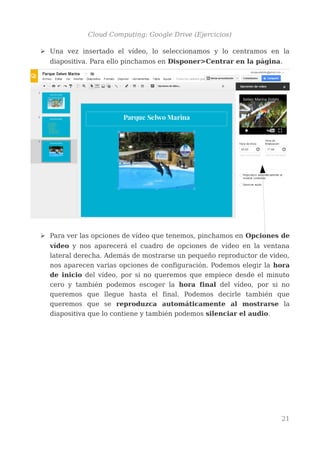 Cloud Computing: Google Drive (Ejercicios)
➢ Una vez insertado el vídeo, lo seleccionamos y lo centramos en la
diapositiva. Para ello pinchamos en Disponer>Centrar en la página.
➢ Para ver las opciones de vídeo que tenemos, pinchamos en Opciones de
vídeo y nos aparecerá el cuadro de opciones de vídeo en la ventana
lateral derecha. Además de mostrarse un pequeño reproductor de video,
nos aparecen varias opciones de configuración. Podemos elegir la hora
de inicio del vídeo, por si no queremos que empiece desde el minuto
cero y también podemos escoger la hora final del vídeo, por si no
queremos que llegue hasta el final. Podemos decirle también que
queremos que se reproduzca automáticamente al mostrarse la
diapositiva que lo contiene y también podemos silenciar el audio.
21
 