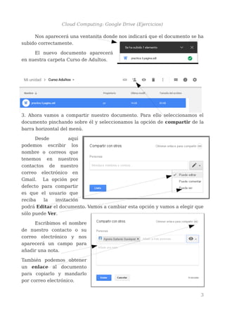 Cloud Computing: Google Drive (Ejercicios)
Nos aparecerá una ventanita donde nos indicará que el documento se ha
subido correctamente.
El nuevo documento aparecerá
en nuestra carpeta Curso de Adultos.
3. Ahora vamos a compartir nuestro documento. Para ello seleccionamos el
documento pinchando sobre él y seleccionamos la opción de compartir de la
barra horizontal del menú.
Desde aquí
podemos escribir los
nombre o correos que
tenemos en nuestros
contactos de nuestro
correo electrónico en
Gmail. La opción por
defecto para compartir
es que el usuario que
reciba la invitación
podrá Editar el documento. Vamos a cambiar esta opción y vamos a elegir que
sólo puede Ver.
Escribimos el nombre
de nuestro contacto o su
correo electrónico y nos
aparecerá un campo para
añadir una nota.
También podemos obtener
un enlace al documento
para copiarlo y mandarlo
por correo electrónico.
3
 
