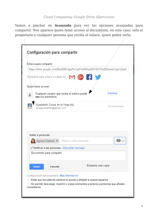 Cloud Computing: Google Drive (Ejercicios)
Vamos a pinchar en Avanzada para ver las opciones avanzadas para
compartir. Nos aparece quien tiene acceso al documento, en este caso, sólo el
propietario y cualquier persona que reciba el enlace, quien podrá verlo.
4
 
