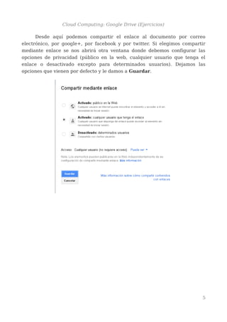 Cloud Computing: Google Drive (Ejercicios)
Desde aquí podemos compartir el enlace al documento por correo
electrónico, por google+, por facebook y por twitter. Si elegimos compartir
mediante enlace se nos abrirá otra ventana donde debemos configurar las
opciones de privacidad (público en la web, cualquier usuario que tenga el
enlace o desactivado excepto para determinados usuarios). Dejamos las
opciones que vienen por defecto y le damos a Guardar.
5
 