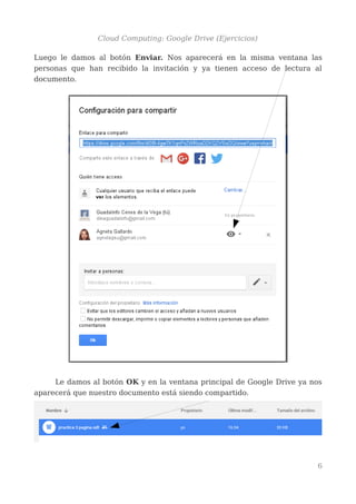 Cloud Computing: Google Drive (Ejercicios)
Luego le damos al botón Enviar. Nos aparecerá en la misma ventana las
personas que han recibido la invitación y ya tienen acceso de lectura al
documento.
Le damos al botón OK y en la ventana principal de Google Drive ya nos
aparecerá que nuestro documento está siendo compartido.
6
 
