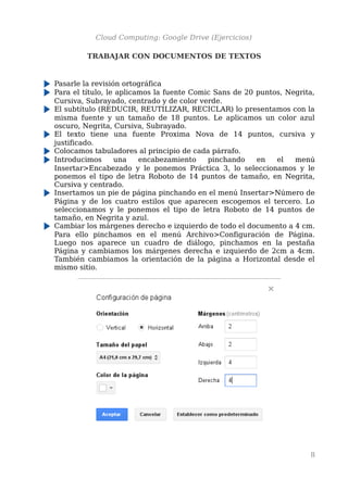 Cloud Computing: Google Drive (Ejercicios)
TRABAJAR CON DOCUMENTOS DE TEXTOS
Pasarle la revisión ortográfica
Para el título, le aplicamos la fuente Comic Sans de 20 puntos, Negrita,
Cursiva, Subrayado, centrado y de color verde.
El subtítulo (REDUCIR, REUTILIZAR, RECICLAR) lo presentamos con la
misma fuente y un tamaño de 18 puntos. Le aplicamos un color azul
oscuro, Negrita, Cursiva, Subrayado.
El texto tiene una fuente Proxima Nova de 14 puntos, cursiva y
justificado.
Colocamos tabuladores al principio de cada párrafo.
Introducimos una encabezamiento pinchando en el menú
Insertar>Encabezado y le ponemos Práctica 3, lo seleccionamos y le
ponemos el tipo de letra Roboto de 14 puntos de tamaño, en Negrita,
Cursiva y centrado.
Insertamos un pie de página pinchando en el menú Insertar>Número de
Página y de los cuatro estilos que aparecen escogemos el tercero. Lo
seleccionamos y le ponemos el tipo de letra Roboto de 14 puntos de
tamaño, en Negrita y azul.
Cambiar los márgenes derecho e izquierdo de todo el documento a 4 cm.
Para ello pinchamos en el menú Archivo>Configuración de Página.
Luego nos aparece un cuadro de diálogo, pinchamos en la pestaña
Página y cambiamos los márgenes derecha e izquierdo de 2cm a 4cm.
También cambiamos la orientación de la página a Horizontal desde el
mismo sitio.
8
 