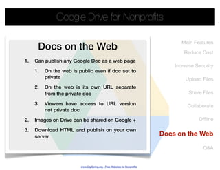 Google Drive for Nonproﬁts

                                                                                  Main Features
      Docs on the Web                                                              Reduce Cost
1.   Can publish any Google Doc as a web page
                                                                               Increase Security
     1.   On the web is public even if doc set to
          private                                                                  Upload Files
     2.   On the web is its own URL separate
          from the private doc                                                       Share Files

     3.   Viewers have access to URL version                                        Collaborate
          not private doc

2.   Images on Drive can be shared on Google +                                           Ofﬂine

3.   Download HTML and publish on your own
     server                                                                Docs on the Web

                                                                                           Q&A


                         www.OrgSpring.org - Free Websites for Nonproﬁts
 