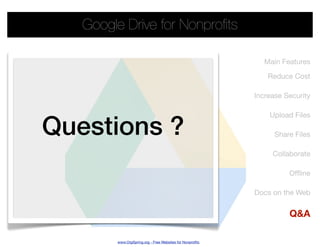 Google Drive for Nonproﬁts

                                                             Main Features

                                                              Reduce Cost

                                                          Increase Security




Questions ?
                                                              Upload Files

                                                                Share Files

                                                               Collaborate

                                                                    Ofﬂine

                                                          Docs on the Web


                                                                    Q&A

        www.OrgSpring.org - Free Websites for Nonproﬁts
 