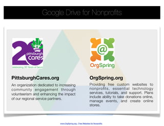 Google Drive for Nonproﬁts




PittsburghCares.org                                          OrgSpring.org
An organization dedicated to increasing                      Providing free custom websites to
community engagement through                                 nonproﬁts, essential technology
volunteerism and enhancing the impact                        services, tutorials, and support. Plans
                                                             include ability to take donations online,
of our regional service partners.
                                                             manage events, and create online
                                                             stores.



                             www.OrgSpring.org - Free Websites for Nonproﬁts
 