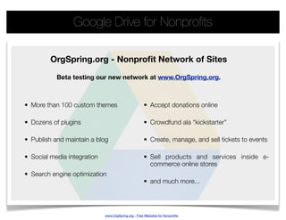 Google Drive for Nonproﬁts

         OrgSpring.org - Nonproﬁt Network of Sites

           Beta testing our new network at www.OrgSpring.org.



• More than 100 custom themes                        • Accept donations online

• Dozens of plugins                                  • Crowdfund ala “kickstarter”

• Publish and maintain a blog                        • Create, manage, and sell tickets to events

• Social media integration                           • Sell products and services inside e-
                                                       commerce online stores
• Search engine optimization
                                                     • and much more...




                             www.OrgSpring.org - Free Websites for Nonproﬁts
 