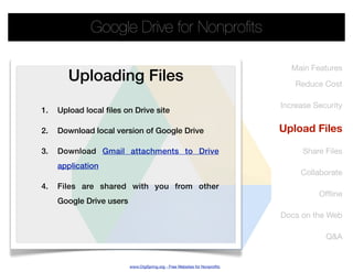 Google Drive for Nonproﬁts

                                                                               Main Features
        Uploading Files                                                         Reduce Cost

                                                                            Increase Security
1.   Upload local files on Drive site

2.   Download local version of Google Drive                                 Upload Files

3.   Download Gmail attachments to Drive                                          Share Files
     application
                                                                                 Collaborate
4.   Files are shared with you from other
                                                                                      Ofﬂine
     Google Drive users
                                                                            Docs on the Web

                                                                                        Q&A


                          www.OrgSpring.org - Free Websites for Nonproﬁts
 