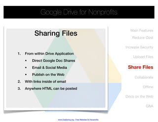 Google Drive for Nonproﬁts

                                                                              Main Features
           Sharing Files                                                       Reduce Cost

                                                                           Increase Security
1.   From within Drive Application
                                                                               Upload Files
     •   Direct Google Doc Shares
     •   Email & Social Media                                               Share Files
     •   Publish on the Web
                                                                                Collaborate
2.   With links inside of email
3.   Anywhere HTML can be posted                                                     Ofﬂine

                                                                           Docs on the Web

                                                                                       Q&A


                         www.OrgSpring.org - Free Websites for Nonproﬁts
 