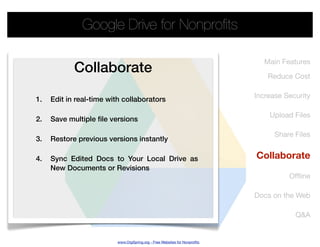 Google Drive for Nonproﬁts

                                                                              Main Features
            Collaborate                                                        Reduce Cost

                                                                           Increase Security
1.   Edit in real-time with collaborators

                                                                               Upload Files
2.   Save multiple file versions

                                                                                 Share Files
3.   Restore previous versions instantly

4.   Sync Edited Docs to Your Local Drive as                               Collaborate
     New Documents or Revisions
                                                                                     Ofﬂine

                                                                           Docs on the Web

                                                                                       Q&A


                         www.OrgSpring.org - Free Websites for Nonproﬁts
 