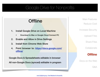 Google Drive for Nonproﬁts

                                                                                 Main Features
                   Ofﬂine                                                         Reduce Cost

                                                                              Increase Security
  1.   Install Google Drive on Local Machine
       •   Download to Mac or Google Cloud Connect PC                             Upload Files
  2.   Enable and Allow in Drive Settings
                                                                                    Share Files
  3.   Install from Chrome Web Store

  4.   Point browser to: https://docs.google.com/                                  Collaborate
       offline/
                                                                                     Ofﬂine
Google Docs & Spreadsheets editable in browser
                                                                              Docs on the Web
All non-Google Docs (synced) editable in program

                                                                                          Q&A


                            www.OrgSpring.org - Free Websites for Nonproﬁts
 