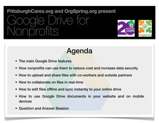 PittsburghCares.org and OrgSpring.org present

Google Drive for
Nonproﬁts
                                   Agenda
   • The main Google Drive features
   • How nonprofits can use them to reduce cost and increase data security
   • How to upload and share files with co-workers and outside partners
   • How to collaborate on files in real-time
   • How to edit files offline and sync instantly to your online drive
   • How to use Google Drive documents in your website and on mobile
     devices
   • Question and Answer Session
 