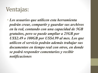 Ventajas:
• Los usuarios que utilicen esta herramienta
podrán crear, compartir y guardar sus archivos
en la red, contando con una capacidad de 5GB
gratuitos, pero se puede ampliar a 25GB por
US$2.49 o 100GB por US$4.99 al mes. Los que
utilicen el servicio podrán además trabajar sus
documentos en tiempo real con otros, en donde
se podrá responder comentarios y recibir
notificaciones
 