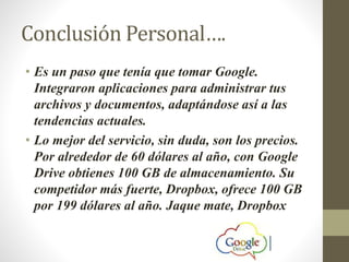 Conclusión Personal….
• Es un paso que tenía que tomar Google.
Integraron aplicaciones para administrar tus
archivos y documentos, adaptándose así a las
tendencias actuales.
• Lo mejor del servicio, sin duda, son los precios.
Por alrededor de 60 dólares al año, con Google
Drive obtienes 100 GB de almacenamiento. Su
competidor más fuerte, Dropbox, ofrece 100 GB
por 199 dólares al año. Jaque mate, Dropbox
 