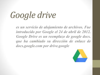 Google drive
es un servicio de alojamiento de archivos. Fue
introducido por Google el 24 de abril de 2012.
Google Drive es un reemplazo de google docs.
que ha cambiado su dirección de enlace de
docs.google.com por drive.google
 