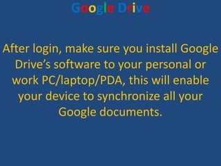 Google Drive

After login, make sure you install Google
  Drive’s software to your personal or
 work PC/laptop/PDA, this w...