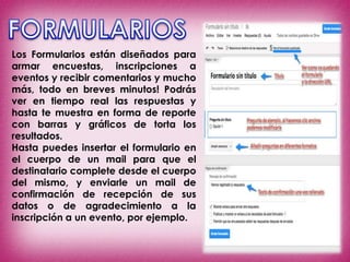 Los Formularios están diseñados para
armar encuestas, inscripciones a
eventos y recibir comentarios y mucho
más, todo en breves minutos! Podrás
ver en tiempo real las respuestas y
hasta te muestra en forma de reporte
con barras y gráficos de torta los
resultados.
Hasta puedes insertar el formulario en
el cuerpo de un mail para que el
destinatario complete desde el cuerpo
del mismo, y enviarle un mail de
confirmación de recepción de sus
datos o de agradecimiento a la
inscripción a un evento, por ejemplo.
 