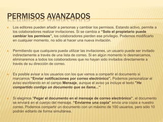 PERMISOS AVANZADOS
 Los editores pueden añadir a personas y cambiar los permisos. Estando activo, permite a
los colaboradores realizar invitaciones. Si se cambia a “Solo el propietario puede
cambiar los permisos”, los colaboradores pierden ese privilegio. Podemos modificarlo
en cualquier momento, no sólo al hacer una nueva invitación.
 Permitiendo que cualquiera pueda utilizar las invitaciones, un usuario puede ser invitado
indirectamente a través de una lista de correo. Si en algún momento lo desmarcamos,
eliminaremos a todos los colaboradores que no hayan sido invitados directamente a
través de su dirección de correo.
 Es posible avisar a los usuarios con los que vamos a compartir el documento si
marcamos “Enviar notificaciones por correo electrónico”. Podemos personalizar el
aviso escribiendo en el campo Mensaje, aunque el aviso ya incluye el texto "He
compartido contigo un documento que se llama...“
 Si elegimos “Pegar el documento en el mensaje de correo electrónico”, el documento
se enviará en el cuerpo del mensaje. “Enviarme una copia” envía una copia a nuestro
correo. Podemos compartir un documento con un máximo de 100 usuarios, pero sólo 10
podrán editarlo de forma simultánea.
 
