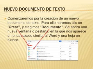 NUEVO DOCUMENTO DE TEXTO
 Comenzaremos por la creación de un nuevo
documento de texto. Para ello haremos clic en
“Crear”, y elegimos “Documento”. Se abrirá una
nueva ventana o pestaña, en la que nos aparece
un encabezado similar al Word y una hoja en
blanco.
 