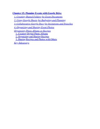 Chapter 15: Planning Events with Google Drive
1. Creating Shared Folders for Event Documents
2. Using Google Sheets for Budgeting and Planning
3. Collaborative Google Docs for Invitations and Speeches
4. Organizing and Sharing Event Photos
Organizing Photo Albums or Recipes
1. Creating Digital Photo Albums
2. Organizing and Sharing Recipes
3. Sharing Recipes and Photos with Others
Key Takeaways
 
