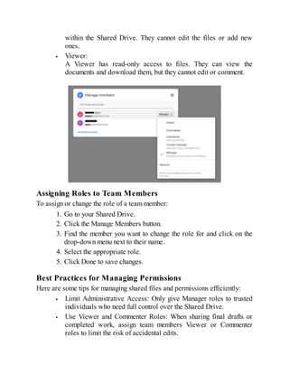 within the Shared Drive. They cannot edit the files or add new
ones.
Viewer:
A Viewer has read-only access to files. They can view the
documents and download them, but they cannot edit or comment.
Assigning Roles to Team Members
To assign or change the role of a team member:
1. Go to your Shared Drive.
2. Click the Manage Members button.
3. Find the member you want to change the role for and click on the
drop-down menu next to their name.
4. Select the appropriate role.
5. Click Done to save changes.
Best Practices for Managing Permissions
Here are some tips for managing shared files and permissions efficiently:
Limit Administrative Access: Only give Manager roles to trusted
individuals who need full control over the Shared Drive.
Use Viewer and Commenter Roles: When sharing final drafts or
completed work, assign team members Viewer or Commenter
roles to limit the risk of accidental edits.
 