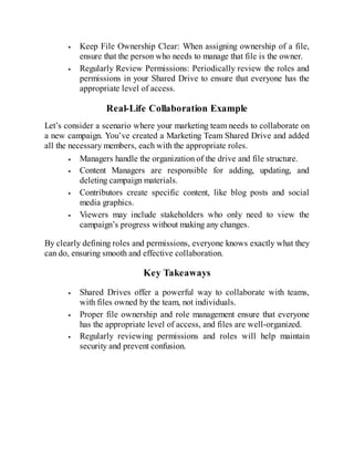 Keep File Ownership Clear: When assigning ownership of a file,
ensure that the person who needs to manage that file is the owner.
Regularly Review Permissions: Periodically review the roles and
permissions in your Shared Drive to ensure that everyone has the
appropriate level of access.
Real-Life Collaboration Example
Let’s consider a scenario where your marketing team needs to collaborate on
a new campaign. You’ve created a Marketing Team Shared Drive and added
all the necessary members, each with the appropriate roles.
Managers handle the organization of the drive and file structure.
Content Managers are responsible for adding, updating, and
deleting campaign materials.
Contributors create specific content, like blog posts and social
media graphics.
Viewers may include stakeholders who only need to view the
campaign’s progress without making any changes.
By clearly defining roles and permissions, everyone knows exactly what they
can do, ensuring smooth and effective collaboration.
Key Takeaways
Shared Drives offer a powerful way to collaborate with teams,
with files owned by the team, not individuals.
Proper file ownership and role management ensure that everyone
has the appropriate level of access, and files are well-organized.
Regularly reviewing permissions and roles will help maintain
security and prevent confusion.
 