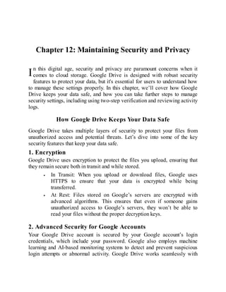 I
Chapter 12: Maintaining Security and Privacy
n this digital age, security and privacy are paramount concerns when it
comes to cloud storage. Google Drive is designed with robust security
features to protect your data, but it's essential for users to understand how
to manage these settings properly. In this chapter, we’ll cover how Google
Drive keeps your data safe, and how you can take further steps to manage
security settings, including using two-step verification and reviewing activity
logs.
How Google Drive Keeps Your Data Safe
Google Drive takes multiple layers of security to protect your files from
unauthorized access and potential threats. Let’s dive into some of the key
security features that keep your data safe.
1. Encryption
Google Drive uses encryption to protect the files you upload, ensuring that
they remain secure both in transit and while stored.
In Transit: When you upload or download files, Google uses
HTTPS to ensure that your data is encrypted while being
transferred.
At Rest: Files stored on Google’s servers are encrypted with
advanced algorithms. This ensures that even if someone gains
unauthorized access to Google’s servers, they won’t be able to
read your files without the proper decryption keys.
2. Advanced Security for Google Accounts
Your Google Drive account is secured by your Google account’s login
credentials, which include your password. Google also employs machine
learning and AI-based monitoring systems to detect and prevent suspicious
login attempts or abnormal activity. Google Drive works seamlessly with
 