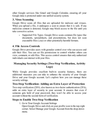 other Google services like Gmail and Google Calendar, ensuring all your
Google data is protected under one unified security system.
3. Virus Scanning
Google Drive scans all files that are uploaded for malware and viruses.
When you upload a file, it undergoes a scan to ensure that it is safe. If any
malicious content is detected, Google may block access to the file until you
take corrective action.
Supported File Types: Google Drive scans common file types like
documents, spreadsheets, and presentations, but does not scan
executable files (.exe) or other potentially harmful formats.
4. File Access Controls
Google Drive provides users with granular control over who can access and
edit their files. You can set file permissions to control whether others can
view, comment, or edit files. This access control ensures that only authorized
individuals can interact with your files.
Managing Security Settings (Two-Step Verification, Activity
Logs)
While Google provides excellent built-in security features, there are
additional measures you can take to enhance the security of your Google
Drive and your Google account. Let’s explore how you can manage these
security settings.
Two-Step Verification: Adding an Extra Layer of Protection
Two-step verification (2SV), also known as two-factor authentication (2FA),
adds an extra layer of security to your account. It ensures that even if
someone gets hold of your password, they won’t be able to access your
account without the second form of verification.
Steps to Enable Two-Step Verification
1. Go to Your Google Account Settings
Open Google Drive and click on your profile icon in the top-right
corner. Select Manage your Google Account from the drop-down
menu.
 