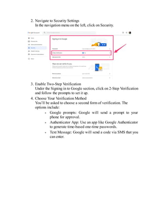 2. Navigate to Security Settings
In the navigation menu on the left, click on Security.
3. Enable Two-Step Verification
Under the Signing in to Google section, click on 2-Step Verification
and follow the prompts to set it up.
4. Choose Your Verification Method
You’ll be asked to choose a second form of verification. The
options include:
Google prompts: Google will send a prompt to your
phone for approval.
Authenticator App: Use an app like Google Authenticator
to generate time-based one-time passwords.
Text Message: Google will send a code via SMS that you
can enter.
 