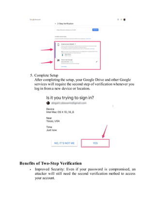5. Complete Setup
After completing the setup, your Google Drive and other Google
services will require the second step of verification whenever you
log in from a new device or location.
Benefits of Two-Step Verification
Improved Security: Even if your password is compromised, an
attacker will still need the second verification method to access
your account.
 