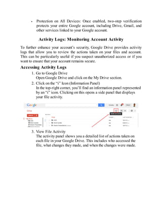 Protection on All Devices: Once enabled, two-step verification
protects your entire Google account, including Drive, Gmail, and
other services linked to your Google account.
Activity Logs: Monitoring Account Activity
To further enhance your account’s security, Google Drive provides activity
logs that allow you to review the actions taken on your files and account.
This can be particularly useful if you suspect unauthorized access or if you
want to ensure that your account remains secure.
Accessing Activity Logs
1. Go to Google Drive
Open Google Drive and click on the My Drive section.
2. Click on the “i” Icon (Information Panel)
In the top-right corner, you’ll find an information panel represented
by an “i” icon. Clicking on this opens a side panel that displays
your file activity.
3. View File Activity
The activity panel shows you a detailed list of actions taken on
each file in your Google Drive. This includes who accessed the
file, what changes they made, and when the changes were made.
 