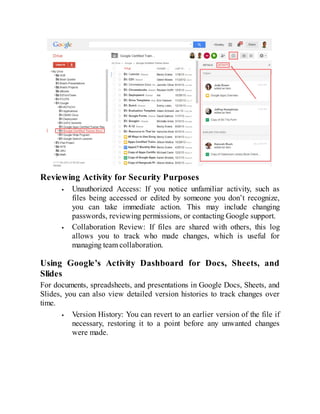 Reviewing Activity for Security Purposes
Unauthorized Access: If you notice unfamiliar activity, such as
files being accessed or edited by someone you don’t recognize,
you can take immediate action. This may include changing
passwords, reviewing permissions, or contacting Google support.
Collaboration Review: If files are shared with others, this log
allows you to track who made changes, which is useful for
managing team collaboration.
Using Google’s Activity Dashboard for Docs, Sheets, and
Slides
For documents, spreadsheets, and presentations in Google Docs, Sheets, and
Slides, you can also view detailed version histories to track changes over
time.
Version History: You can revert to an earlier version of the file if
necessary, restoring it to a point before any unwanted changes
were made.
 
