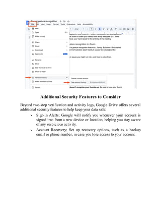 Additional Security Features to Consider
Beyond two-step verification and activity logs, Google Drive offers several
additional security features to help keep your data safe:
Sign-in Alerts: Google will notify you whenever your account is
signed into from a new device or location, helping you stay aware
of any suspicious activity.
Account Recovery: Set up recovery options, such as a backup
email or phone number, in case you lose access to your account.
 