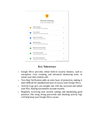 Key Takeaways
Google Drive provides robust built-in security features, such as
encryption, virus scanning, and advanced monitoring tools, to
ensure your data remains safe.
Two-Step Verification adds an extra layer of protection, making it
more difficult for unauthorized users to access your Google Drive.
Activity Logs give you insights into who has accessed and edited
your files, helping you monitor account security.
Regularly reviewing your security settings and maintaining good
practices like using strong passwords and checking activity logs
will help keep your Google Drive secure.
 
