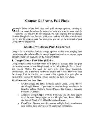 G
Chapter 13: Free vs. Paid Plans
oogle Drive offers both free and paid storage options, catering to
different needs based on the amount of data you want to store and the
features you require. In this chapter, we will explore the differences
between Google Drive’s free and paid plans, and we will also provide some
tips on how to optimize your free storage so you can get the most out of your
Google Drive experience.
Google Drive Storage Plans Comparison
Google Drive provides flexible storage options to suit users ranging from
casual users who only need basic storage to professionals who require larger
capacity. Here’s an overview of the plans available:
1. Google Drive’s Free Plan (15GB)
Google offers a free plan that comes with 15GB of storage. This free plan
can be used across various Google services, including Google Drive, Gmail,
and Google Photos. It’s ideal for users who store basic documents,
spreadsheets, and a moderate number of photos and videos. However, once
the storage limit is reached, users must either upgrade to a paid plan or
manage their storage by deleting files or transferring them elsewhere.
Key Features of the Free Plan:
15GB Storage: The 15GB is shared across Gmail, Google Drive,
and Google Photos. If you send or receive large attachments in
Gmail or upload photos to Google Photos, this storage is deducted
from the 15GB total.
Access to Google Apps: With the free plan, you still have access
to all the core Google apps, such as Google Docs, Sheets, Slides,
and Google Meet, with full collaboration features.
Cloud Sync: You can sync files across multiple devices and access
your content from anywhere with an internet connection.
 