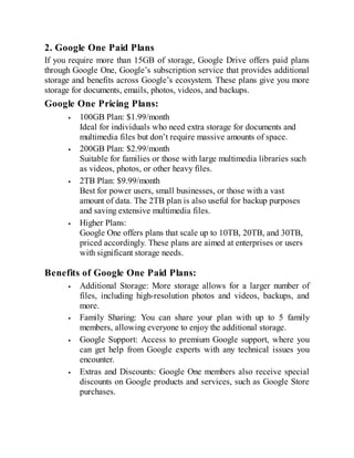 2. Google One Paid Plans
If you require more than 15GB of storage, Google Drive offers paid plans
through Google One, Google’s subscription service that provides additional
storage and benefits across Google’s ecosystem. These plans give you more
storage for documents, emails, photos, videos, and backups.
Google One Pricing Plans:
100GB Plan: $1.99/month
Ideal for individuals who need extra storage for documents and
multimedia files but don’t require massive amounts of space.
200GB Plan: $2.99/month
Suitable for families or those with large multimedia libraries such
as videos, photos, or other heavy files.
2TB Plan: $9.99/month
Best for power users, small businesses, or those with a vast
amount of data. The 2TB plan is also useful for backup purposes
and saving extensive multimedia files.
Higher Plans:
Google One offers plans that scale up to 10TB, 20TB, and 30TB,
priced accordingly. These plans are aimed at enterprises or users
with significant storage needs.
Benefits of Google One Paid Plans:
Additional Storage: More storage allows for a larger number of
files, including high-resolution photos and videos, backups, and
more.
Family Sharing: You can share your plan with up to 5 family
members, allowing everyone to enjoy the additional storage.
Google Support: Access to premium Google support, where you
can get help from Google experts with any technical issues you
encounter.
Extras and Discounts: Google One members also receive special
discounts on Google products and services, such as Google Store
purchases.
 