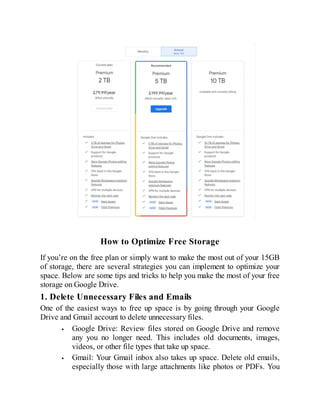 How to Optimize Free Storage
If you’re on the free plan or simply want to make the most out of your 15GB
of storage, there are several strategies you can implement to optimize your
space. Below are some tips and tricks to help you make the most of your free
storage on Google Drive.
1. Delete Unnecessary Files and Emails
One of the easiest ways to free up space is by going through your Google
Drive and Gmail account to delete unnecessary files.
Google Drive: Review files stored on Google Drive and remove
any you no longer need. This includes old documents, images,
videos, or other file types that take up space.
Gmail: Your Gmail inbox also takes up space. Delete old emails,
especially those with large attachments like photos or PDFs. You
 