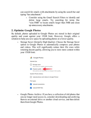 can search for emails with attachments by using the search bar and
typing “has:attachment.”
Consider using the Gmail Search Filters to identify and
delete large emails. Try searching for terms like
“size:5MB” to locate emails larger than 5MB and clean
up unnecessary attachments.
2. Optimize Google Photos
By default, photos uploaded to Google Photos are stored in their original
quality and count against your 15GB limit. However, Google offers a
solution to help you save space by uploading photos at a lower quality.
Storage Saver (formerly High Quality): Choose the Storage Saver
option in Google Photos to automatically compress your photos
and videos. This will significantly reduce their file sizes while
retaining decent quality, allowing you to store more content within
your 15GB limit.
Google Photos Archive: If you have a collection of old photos that
you no longer need access to, consider downloading and archiving
them to an external drive or another cloud service, and then delete
them from Google Photos.
 