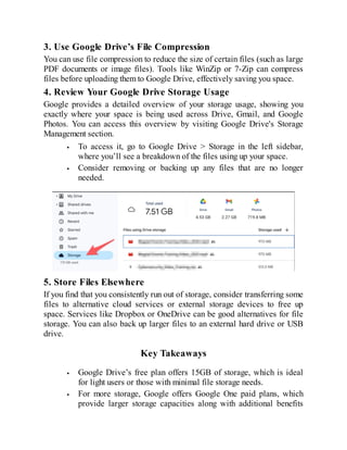 3. Use Google Drive’s File Compression
You can use file compression to reduce the size of certain files (such as large
PDF documents or image files). Tools like WinZip or 7-Zip can compress
files before uploading them to Google Drive, effectively saving you space.
4. Review Your Google Drive Storage Usage
Google provides a detailed overview of your storage usage, showing you
exactly where your space is being used across Drive, Gmail, and Google
Photos. You can access this overview by visiting Google Drive's Storage
Management section.
To access it, go to Google Drive > Storage in the left sidebar,
where you’ll see a breakdown of the files using up your space.
Consider removing or backing up any files that are no longer
needed.
5. Store Files Elsewhere
If you find that you consistently run out of storage, consider transferring some
files to alternative cloud services or external storage devices to free up
space. Services like Dropbox or OneDrive can be good alternatives for file
storage. You can also back up larger files to an external hard drive or USB
drive.
Key Takeaways
Google Drive’s free plan offers 15GB of storage, which is ideal
for light users or those with minimal file storage needs.
For more storage, Google offers Google One paid plans, which
provide larger storage capacities along with additional benefits
 