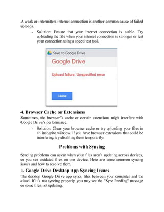 A weak or intermittent internet connection is another common cause of failed
uploads.
Solution: Ensure that your internet connection is stable. Try
uploading the file when your internet connection is stronger or test
your connection using a speed test tool.
4. Browser Cache or Extensions
Sometimes, the browser’s cache or certain extensions might interfere with
Google Drive’s performance.
Solution: Clear your browser cache or try uploading your files in
an incognito window. If you have browser extensions that could be
interfering, try disabling them temporarily.
Problems with Syncing
Syncing problems can occur when your files aren’t updating across devices,
or you see outdated files on one device. Here are some common syncing
issues and how to resolve them.
1. Google Drive Desktop App Syncing Issues
The desktop Google Drive app syncs files between your computer and the
cloud. If it’s not syncing properly, you may see the "Sync Pending" message
or some files not updating.
 