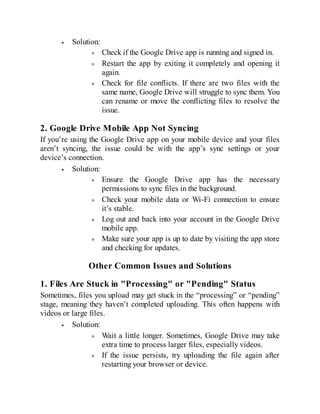 Solution:
Check if the Google Drive app is running and signed in.
Restart the app by exiting it completely and opening it
again.
Check for file conflicts. If there are two files with the
same name, Google Drive will struggle to sync them. You
can rename or move the conflicting files to resolve the
issue.
2. Google Drive Mobile App Not Syncing
If you’re using the Google Drive app on your mobile device and your files
aren’t syncing, the issue could be with the app’s sync settings or your
device’s connection.
Solution:
Ensure the Google Drive app has the necessary
permissions to sync files in the background.
Check your mobile data or Wi-Fi connection to ensure
it’s stable.
Log out and back into your account in the Google Drive
mobile app.
Make sure your app is up to date by visiting the app store
and checking for updates.
Other Common Issues and Solutions
1. Files Are Stuck in "Processing" or "Pending" Status
Sometimes, files you upload may get stuck in the “processing” or “pending”
stage, meaning they haven’t completed uploading. This often happens with
videos or large files.
Solution:
Wait a little longer. Sometimes, Google Drive may take
extra time to process larger files, especially videos.
If the issue persists, try uploading the file again after
restarting your browser or device.
 