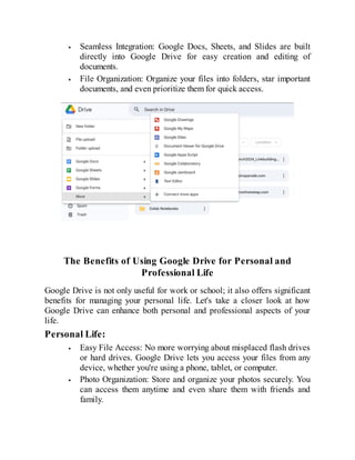 Seamless Integration: Google Docs, Sheets, and Slides are built
directly into Google Drive for easy creation and editing of
documents.
File Organization: Organize your files into folders, star important
documents, and even prioritize them for quick access.
The Benefits of Using Google Drive for Personal and
Professional Life
Google Drive is not only useful for work or school; it also offers significant
benefits for managing your personal life. Let's take a closer look at how
Google Drive can enhance both personal and professional aspects of your
life.
Personal Life:
Easy File Access: No more worrying about misplaced flash drives
or hard drives. Google Drive lets you access your files from any
device, whether you're using a phone, tablet, or computer.
Photo Organization: Store and organize your photos securely. You
can access them anytime and even share them with friends and
family.
 