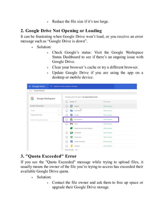 Reduce the file size if it’s too large.
2. Google Drive Not Opening or Loading
It can be frustrating when Google Drive won’t load, or you receive an error
message such as “Google Drive is down”.
Solution:
Check Google’s status: Visit the Google Workspace
Status Dashboard to see if there’s an ongoing issue with
Google Drive.
Clear your browser’s cache or try a different browser.
Update Google Drive if you are using the app on a
desktop or mobile device.
3. "Quota Exceeded" Error
If you see the "Quota Exceeded" message while trying to upload files, it
usually means the owner of the file you’re trying to access has exceeded their
available Google Drive quota.
Solution:
Contact the file owner and ask them to free up space or
upgrade their Google Drive storage.
 