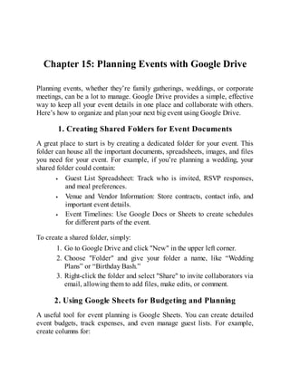 Chapter 15: Planning Events with Google Drive
Planning events, whether they’re family gatherings, weddings, or corporate
meetings, can be a lot to manage. Google Drive provides a simple, effective
way to keep all your event details in one place and collaborate with others.
Here’s how to organize and plan your next big event using Google Drive.
1. Creating Shared Folders for Event Documents
A great place to start is by creating a dedicated folder for your event. This
folder can house all the important documents, spreadsheets, images, and files
you need for your event. For example, if you’re planning a wedding, your
shared folder could contain:
Guest List Spreadsheet: Track who is invited, RSVP responses,
and meal preferences.
Venue and Vendor Information: Store contracts, contact info, and
important event details.
Event Timelines: Use Google Docs or Sheets to create schedules
for different parts of the event.
To create a shared folder, simply:
1. Go to Google Drive and click "New" in the upper left corner.
2. Choose "Folder" and give your folder a name, like “Wedding
Plans” or “Birthday Bash.”
3. Right-click the folder and select "Share" to invite collaborators via
email, allowing them to add files, make edits, or comment.
2. Using Google Sheets for Budgeting and Planning
A useful tool for event planning is Google Sheets. You can create detailed
event budgets, track expenses, and even manage guest lists. For example,
create columns for:
 