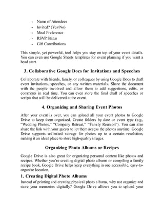 Name of Attendees
Invited? (Yes/No)
Meal Preference
RSVP Status
Gift Contributions
This simple, yet powerful, tool helps you stay on top of your event details.
You can even use Google Sheets templates for event planning if you want a
head start.
3. Collaborative Google Docs for Invitations and Speeches
Collaborate with friends, family, or colleagues by using Google Docs to draft
event invitations, speeches, or any written materials. Share the document
with the people involved and allow them to add suggestions, edits, or
comments in real time. You can even store the final draft of speeches or
scripts that will be delivered at the event.
4. Organizing and Sharing Event Photos
After your event is over, you can upload all your event photos to Google
Drive to keep them organized. Create folders by date or event type (e.g.,
“Wedding Photos,” “Company Retreat,” “Family Reunion”). You can also
share the link with your guests to let them access the photos anytime. Google
Drive supports unlimited storage for photos up to a certain resolution,
making it an ideal place to store high-quality images.
Organizing Photo Albums or Recipes
Google Drive is also great for organizing personal content like photos and
recipes. Whether you’re creating digital photo albums or compiling a family
recipe book, Google Drive helps keep everything in one accessible, easy-to-
organize location.
1. Creating Digital Photo Albums
Instead of printing and creating physical photo albums, why not organize and
store your memories digitally? Google Drive allows you to upload your
 