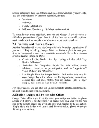photos, categorize them into folders, and share them with family and friends.
You can create albums for different occasions, such as:
Vacations
Holidays
Family Celebrations
Milestone Events (e.g., birthdays, anniversaries)
To make it even more organized, you can use Google Slides to create a
slideshow presentation of your favorite photos. You can even add captions,
music, and transitions to make your albums more interactive and fun.
2. Organizing and Sharing Recipes
Another fun and useful way to use Google Drive is for recipe organization. If
you love cooking or baking, Google Drive is a fantastic place to store your
favorite recipes and create your own digital cookbook. Here’s how you can
organize recipes in Google Drive:
Create a Recipe Folder: Start by creating a folder titled “My
Recipe Collection.”
Subfolders for Categories: Inside the main folder, create
subfolders based on recipe categories, such as “Appetizers,”
“Main Dishes,” and “Desserts.”
Use Google Docs for Recipe Entries: Each recipe can have its
own Google Docs file where you list ingredients, instructions,
cooking tips, and even photos. You can include links to other
recipes, meal plans, or even YouTube tutorials.
For easier access, you can also use Google Sheets to create a master recipe
list with links to each recipe document.
3. Sharing Recipes and Photos with Others
Google Drive allows you to easily share your recipe collection or photo
albums with others. If you have family or friends who love your recipes, you
can invite them to access and even add their own recipes to the collection.
Simply share the folder with others, and they can upload photos or recipe
files they want to share.
 